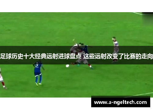 足球历史十大经典远射进球盘点 这些远射改变了比赛的走向