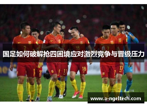 国足如何破解抢四困境应对激烈竞争与晋级压力