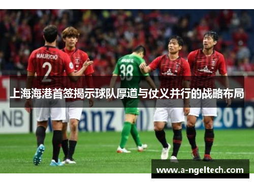 上海海港首签揭示球队厚道与仗义并行的战略布局