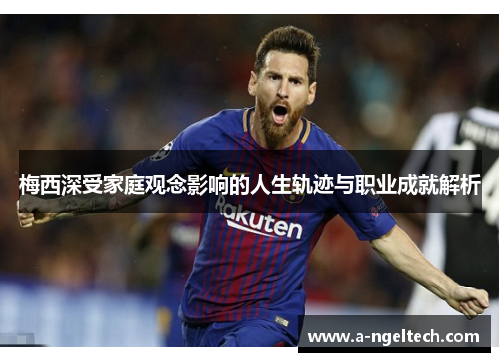 梅西深受家庭观念影响的人生轨迹与职业成就解析