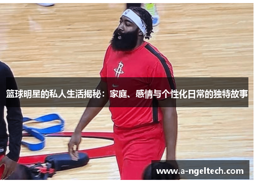 篮球明星的私人生活揭秘：家庭、感情与个性化日常的独特故事