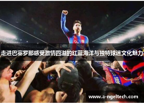 走进巴塞罗那感受激情四溢的红蓝海洋与独特球迷文化魅力 走进巴塞罗那感受激情四溢的红蓝海洋与独特球迷文化魅力